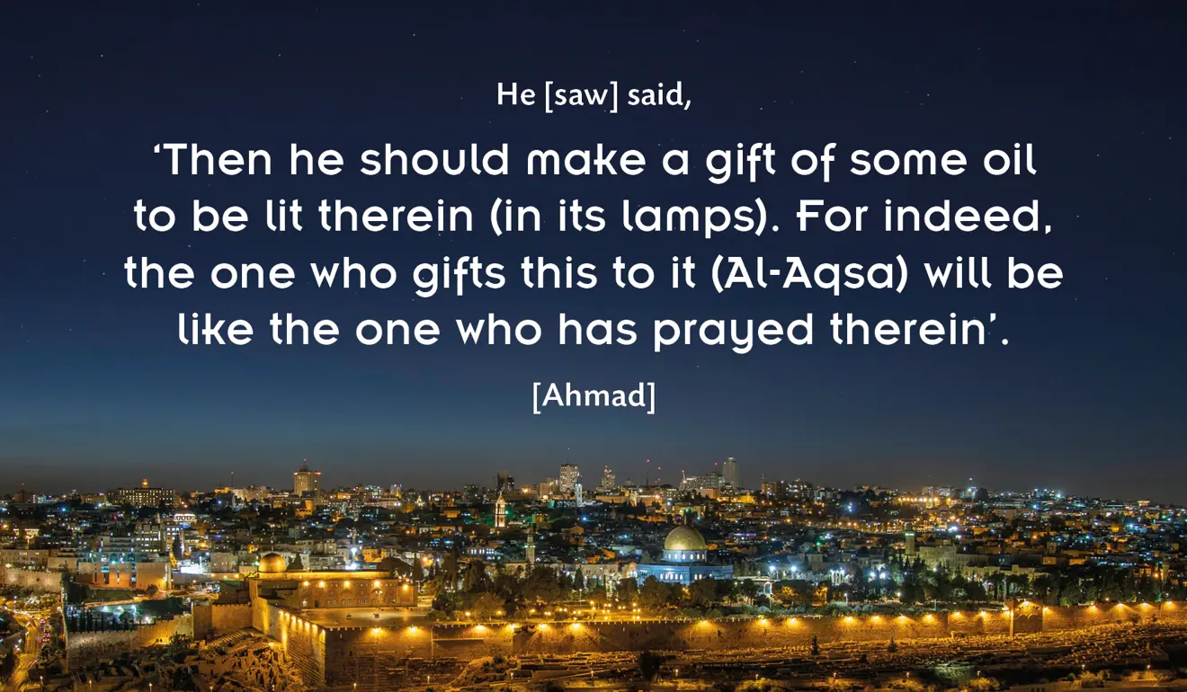  Hadith about Masjid Al-Aqsa: He [saw] said, 'Then he should make a gift of some oil to be lit therein (in its lamps). For indeed, the one who gifts this to it (Al-Aqsa) will be like the one who has prayed therein'. [Ahmad]